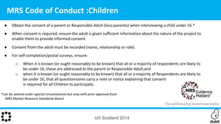 UX Scotland 2014
MRS Code of Conduct :Children
● Obtain the consent of a parent or Responsible Adult (loco parentis) when interviewing a child under 16.*
● When consent is required, ensure the adult is given sufficient information about the nature of the project to
enable them to provide informed consent.
● Consent from the adult must be recorded (name, relationship or role).
● For self-completion/postal surveys, ensure:
o When it is known (or ought reasonably to be known) that all or a majority of respondents are likely to
be under 16, these are addressed to the parent or Responsible Adult;and
o when it is known (or ought reasonably to be known) that all or a majority of Respondents are likely to
be under 16, that all questionnaires carry a note or notice explaining that consent
is required for all Children to participate.
*can be waived under special circumstances but only with prior approval from
MRS Market Research Standards Board
 