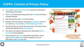 1. Name and contact information of all operators collecting or
maintaining information.
2. The kinds of information being held and how the information
is being collected.
3. How the operator will use the information.
4. Whether the information is disclosed to 3rd parties and if so
who they are, what is it for, confidentiality agreements.
5. That the parent can opt to only consent for information to be
used by the operator and not 3rd parties.
6. The child is not asked to disclose more information than is
necessary for participation.
7. That the parent can review the child’s information, ask to
have it deleted and refuse further collection or use of
information and how to do this.
COPPA: Content of Privacy Policy:
UX Scotland 2014
 