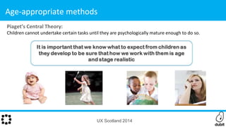Piaget’s Central Theory:
Children cannot undertake certain tasks until they are psychologically mature enough to do so.
UX Scotland 2014
Age-appropriate methods
 