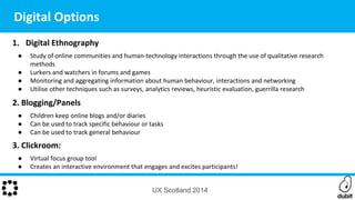 1. Digital Ethnography
● Study of online communities and human-technology interactions through the use of qualitative research
methods
● Lurkers and watchers in forums and games
● Monitoring and aggregating information about human behaviour, interactions and networking
● Utilise other techniques such as surveys, analytics reviews, heuristic evaluation, guerrilla research
2. Blogging/Panels
● Children keep online blogs and/or diaries
● Can be used to track specific behaviour or tasks
● Can be used to track general behaviour
3. Clickroom:
● Virtual focus group tool
● Creates an interactive environment that engages and excites participants!
UX Scotland 2014
Digital Options
 