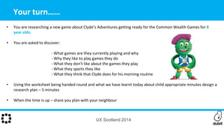 UX Scotland 2014
Your turn……
• You are researching a new game about Clyde’s Adventures getting ready for the Common Wealth Games for 8
year olds.
• You are asked to discover:
- What games are they currently playing and why
- Why they like to play games they do
- What they don’t like about the games they play
- What they sports they like
- What they think that Clyde does for his morning routine
• Using the worksheet being handed round and what we have learnt today about child appropriate minutes design a
research plan – 5 minutes
• When the time is up – share you plan with your neighbour
 
