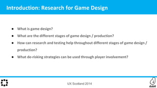 ● What is game design?
● What are the different stages of game design / production?
● How can research and testing help throughout different stages of game design /
production?
● What de-risking strategies can be used through player involvement?
UX Scotland 2014
Introduction: Research for Game Design
 