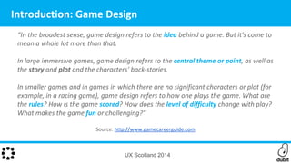 “In the broadest sense, game design refers to the idea behind a game. But it's come to
mean a whole lot more than that.
In large immersive games, game design refers to the central theme or point, as well as
the story and plot and the characters' back-stories.
In smaller games and in games in which there are no significant characters or plot (for
example, in a racing game), game design refers to how one plays the game. What are
the rules? How is the game scored? How does the level of difficulty change with play?
What makes the game fun or challenging?”
Source: http://www.gamecareerguide.com
UX Scotland 2014
Introduction: Game Design
 
