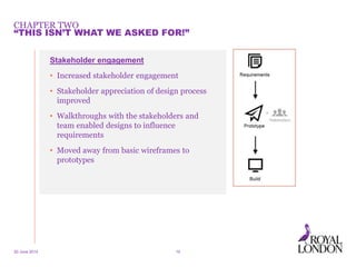 CHAPTER TWO
20 June 2014 10
“THIS ISN’T WHAT WE ASKED FOR!”
Stakeholder engagement
• Increased stakeholder engagement
• Stakeholder appreciation of design process
improved
• Walkthroughs with the stakeholders and
team enabled designs to influence
requirements
• Moved away from basic wireframes to
prototypes
 