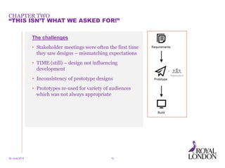 CHAPTER TWO
20 June 2014 12
“THIS ISN’T WHAT WE ASKED FOR!”
The challenges
• Stakeholder meetings were often the first time
they saw designs – mismatching expectations
• TIME (still) – design not influencing
development
• Inconsistency of prototype designs
• Prototypes re-used for variety of audiences
which was not always appropriate
 