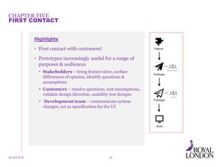 CHAPTER FIVE
20 June 2014 24
FIRST CONTACT
Highlights
• First contact with customers!
• Prototypes increasingly useful for a range of
purposes & audiences
• Stakeholders – bring feature alive, surface
differences of opinion, identify questions &
assumptions
• Customers – resolve questions, test assumptions,
validate design direction, usability test designs
• Development team – communicate system
changes, act as specification for the UI
 