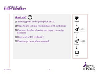 CHAPTER FIVE
20 June 2014 25
FIRST CONTACT
Good stuff
• Turning point in the perception of UX
• Opportunity to build relationships with customers
• Customer feedback having real impact on design
decisions
• High level of UX credibility
• First forays into upfront research
 
