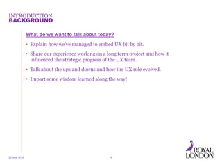INTRODUCTION
What do we want to talk about today?
• Explain how we’ve managed to embed UX bit by bit.
• Share our experience working on a long term project and how it
influenced the strategic progress of the UX team.
• Talk about the ups and downs and how the UX role evolved.
• Impart some wisdom learned along the way!
20 June 2014 4
BACKGROUND
 