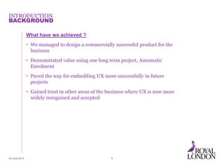 INTRODUCTION
What have we achieved ?
• We managed to design a commercially successful product for the
business
• Demonstrated value using one long term project, Automatic
Enrolment
• Paved the way for embedding UX more successfully in future
projects
• Gained trust in other areas of the business where UX is now more
widely recognised and accepted
20 June 2014 5
BACKGROUND
 