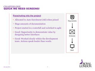 CHAPTER ONE
Parachuting into the project
• Allocated to Auto Enrolment (AE) when joined
• Huge amounts of documentation
• Project started in a waterfall and switched to agile
• Good: Opportunity to demonstrate value by
designing better interfaces
• Good: Worked closely within the development
team. Actions speak louder than words.
20 June 2014 7
QUICK WE NEED SCREENS!
 