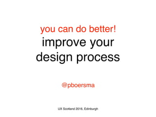 you can do better! 
improve your 
design process
@pboersma
UX Scotland 2016, Edinburgh
 