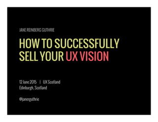 HOW TO SUCCESSFULLY
SELL YOUR UX VISION
12 June 2015 | UX Scotland
Edinburgh, Scotland
@janerguthrie
JANE REINBERG GUTHRIE
 