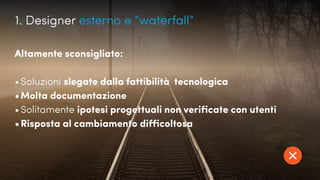 UX, Scrum e gilde...
Altamente sconsigliato:
•	Soluzioni slegate dalla fattibilità tecnologica
•	Molta documentazione
•	Solitamente ipotesi progettuali non verificate con utenti
•	Risposta al cambiamento difficoltosa
1. Designer esterno e “waterfall”
 