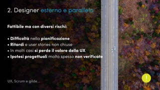 UX, Scrum e gilde...
Fattibile ma con diversi rischi:
•	Difficoltà nella pianificazione
•	Ritardi e user stories non chiuse
•	In molti casi si perde il valore della UX
•	Ipotesi progettuali molto spesso non verificate
2. Designer esterno e parallelo
 