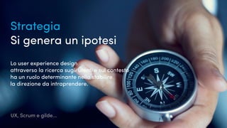 UX, Scrum e gilde...
Strategia
Si genera un ipotesi
Lo user experience design
attraverso la ricerca sugli utenti e sul contesto
ha un ruolo determinante nello stabilire
la direzione da intraprendere.
 