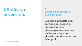 UX, Scrum e gilde...
UX e Scrum
in concreto
3.
Un occhio al presente
e uno al futuro.
Quando si progetta una
porzione del progetto,
occorre sforzarsi
di immaginare come po-
trebbe convivere con
gli altri scenari non ancora
sviluppati.
 