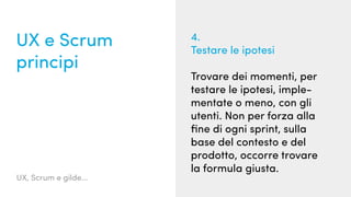 UX, Scrum e gilde...
UX e Scrum
principi
4.
Testare le ipotesi
Trovare dei momenti, per
testare le ipotesi, imple-
mentate o meno, con gli
utenti. Non per forza alla
fine di ogni sprint, sulla
base del contesto e del
prodotto, occorre trovare
la formula giusta.
 
