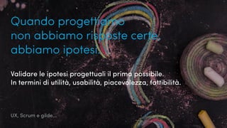 UX, Scrum e gilde...
Quando progettiamo
non abbiamo risposte certe,
abbiamo ipotesi.
Validare le ipotesi progettuali il prima possibile.
In termini di utilità, usabilità, piacevolezza, fattibilità.
 