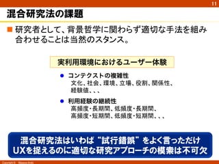 Copyright ©　Masaya Ando
11
混合研究法の課題
n 研究者として、背景哲学に関わらず適切な手法を組み
合わせることは当然のスタンス。	
実利用環境におけるユーザー体験
l  コンテクストの複雑性
文化、社会、環境、立場、役割、関係性、
経験値、、、	
l  利用経験の継続性
高頻度・長期間、低頻度・長期間、 
高頻度・短期間、低頻度・短期間、、、	
混合研究法はいわば  “試行錯誤”  をよく言っただけ
ＵＸを捉えるのに適切な研究アプローチの模索は不可欠
 