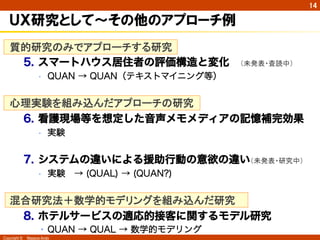 Copyright ©　Masaya Ando
14
ＵＸ研究として〜その他のアプローチ例
質的研究のみでアプローチする研究
5.  スマートハウス居住者の評価構造と変化 （未発表・査読中）
•  QUAN → QUAN（テキストマイニング等）
心理実験を組み込んだアプローチの研究　　
6.  看護現場等を想定した音声メモメディアの記憶補完効果
•  実験
7.  システムの違いによる援助行動の意欲の違い（未発表・研究中）
•  実験 → (QUAL) → (QUAN?)
混合研究法＋数学的モデリングを組み込んだ研究
8.  ホテルサービスの適応的接客に関するモデル研究
• QUAN → QUAL → 数学的モデリング
 