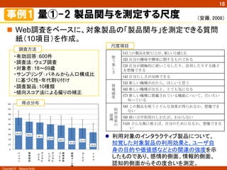 Copyright ©　Masaya Ando
18
43.8	
  
39.2	
  
38.1	
  
35.9	
  
34.7	
  
31.6	
  
31.4	
  
26.6	
  
6
12
18
24
30
36
42
48
54
60
パ
ソ
コ
ン
携
帯
電
話
デ
ジ
タ
ル
カ
メ
ラ
デ
ジ
タ
ル
レ
コ
ダ
携
帯
音
楽
プ
レ
ヤ
携
帯
ゲ
ム
機
カ
ナ
ビ
P
D
A
事例１  量①-2  製品関与を測定する尺度
n  Web調査をベースに、対象製品の「製品関与」を測定できる質問
紙（10項目）を作成。	
調査方法
・有効回答：600件
・調査法：ウェブ調査
・対象者：18～69歳
・サンプリング：パネルから人口構成比
に基づく性・年代割り付け
・調査製品：10種類
・傾向スコア法による偏りの補正
得点分布
尺度項目
使
う
楽
し
さ
	
 
(1) この製品を使うことが、楽しいと感じる	
 
(2) 自分の趣味や興味に関するものである	
 
(3) 自分が積極的に使いこなしたり、活用したりする様子
を想像できる	
 
(4) 自分らしさが反映できる	
 
情
報
感
度
	
 
(5) 新しい機種が出たら、ほしいと思う	
 
(6) 新しい機種が出ると、とても気になる	
 
(7) 新しい機種に搭載されている機能について、だいたい
知っている	
 
利
用
効
果
の
認
識
	
 
(8) この製品を使うとどんな効果が得られるか、想像でき
ない	
 
(9) 使い方や利用のしかたが、わからない	
 
(10) どんな風に使えば、自分のためになるか、想像できな
い	
 
l  利用対象のインタラクティブ製品について、
知覚した対象製品の利用効果と、ユーザ自
身の目的や価値感などとの関連の強度を示
したものであり、感情的側面、情報的側面、
認知的側面からその度合いを測定。	
（安藤, 2008）	
 