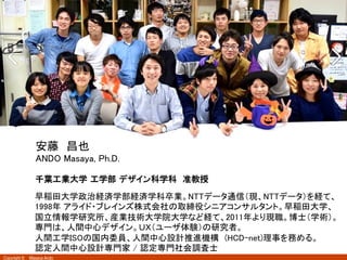 Copyright ©　Masaya Ando
2
千葉工業大学  工学部  デザイン科学科　准教授
早稲田大学政治経済学部経済学科卒業。NTTデータ通信（現、NTTデータ）を経て、
1998年 アライド・ブレインズ株式会社の取締役シニアコンサルタント。早稲田大学、
国立情報学研究所、産業技術大学院大学など経て、2011年より現職。博士（学術）。
専門は、人間中心デザイン。ＵＸ（ユーザ体験）の研究者。 
人間工学ISOの国内委員、人間中心設計推進機構　(HCD-net)理事を務める。 
認定人間中心設計専門家 / 認定専門社会調査士	
安藤　昌也	
ANDO Masaya, Ph.D.	
 