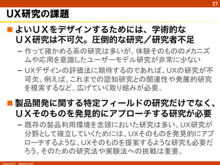 Copyright ©　Masaya Ando
27
ＵＸ研究の課題
n よいＵＸをデザインするためには、学術的な
ＵＸ研究は不可欠。圧倒的な研究／研究者不足
–  作って確かめる系の研究は多いが、体験そのもののメカニズ
ムや応用を意識したユーザーモデル研究が非常に少ない
–  ＵＸデザインの評価法に期待するのであれば、ＵＸの研究が不
可欠。例えば、これまでの認知研究との関連性や発展的研究
を模索するなど、広げていく取り組みが必要。
n 製品開発に関する特定フィールドの研究だけでなく、
ＵＸそのものを発見的にアプローチする研究が必要
–  既存の製品利用環境を念頭においた研究は多い。ＵＸ研究が
分野として確立していくためには、ＵＸそのものを発見的にアプ
ローチするような、ＵＸそのものを提案するような研究も必要だ
ろう。そのための研究法や実験法への挑戦は重要。	
 