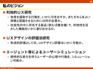 Copyright ©　Masaya Ando
28
私のビジョン
n 利他的ＵＸ研究
–  他者を援助する行動を、いかに引き出すか、またそれらをよい
体験と認識させるためには何が必要か。
–  社会性の中に存在する製品（例えば複合機）で、利他性を活
かした機能をいかに創り出せるか。
n ＵＸデザインの評価法研究
–  形成的評価としての、ＵＸデザイン評価はいかに可能か。
n エージェント等によるユーザーシミュレーション
–  経時的な変化を伴うユーザーの心理や行動を、シミュレーショ
ン可能か。	
 