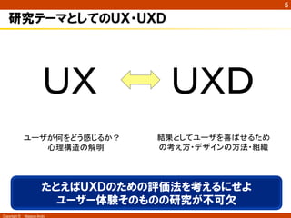 Copyright ©　Masaya Ando
5
研究テーマとしてのＵＸ・ＵＸＤ
ＵＸ	
 ＵＸＤ	
ユーザが何をどう感じるか？	
心理構造の解明	
結果としてユーザを喜ばせるため
の考え方・デザインの方法・組織	
たとえばＵＸＤのための評価法を考えるにせよ
ユーザー体験そのものの研究が不可欠
 