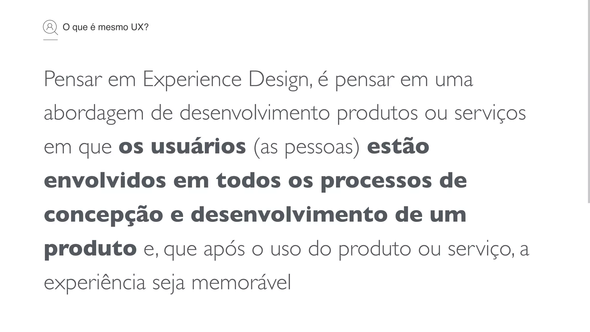 O que é mesmo UX?
Pensar em Experience Design, é pensar em uma
abordagem de desenvolvimento produtos ou serviços
em que os usuários (as pessoas) estão
envolvidos em todos os processos de
concepção e desenvolvimento de um
produto e, que após o uso do produto ou serviço, a
experiência seja memorável
 