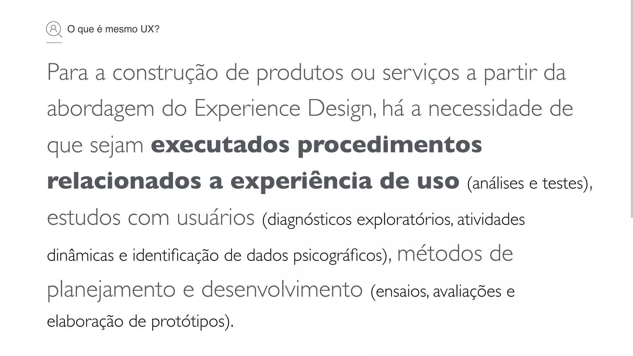 O que é mesmo UX?
Para a construção de produtos ou serviços a partir da
abordagem do Experience Design, há a necessidade de
que sejam executados procedimentos
relacionados a experiência de uso (análises e testes),
estudos com usuários (diagnósticos exploratórios, atividades
dinâmicas e identiﬁcação de dados psicográﬁcos), métodos de
planejamento e desenvolvimento (ensaios, avaliações e
elaboração de protótipos).
 