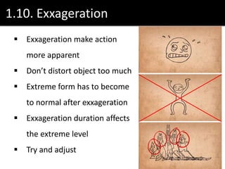 1.10. Exxageration
 Exxageration make action
more apparent
 Don’t distort object too much
 Extreme form has to become
to normal after exxageration
 Exxageration duration affects
the extreme level
 Try and adjust
 