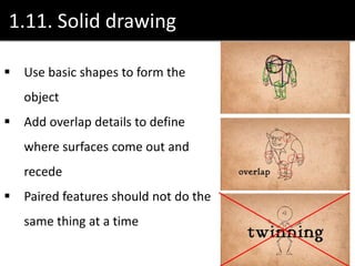 1.11. Solid drawing
 Use basic shapes to form the
object
 Add overlap details to define
where surfaces come out and
recede
 Paired features should not do the
same thing at a time
 
