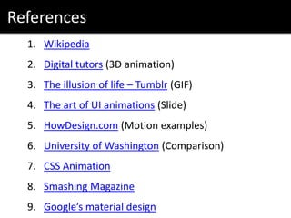 References
1. Wikipedia
2. Digital tutors (3D animation)
3. The illusion of life – Tumblr (GIF)
4. The art of UI animations (Slide)
5. HowDesign.com (Motion examples)
6. University of Washington (Comparison)
7. CSS Animation
8. Smashing Magazine
9. Google’s material design
 