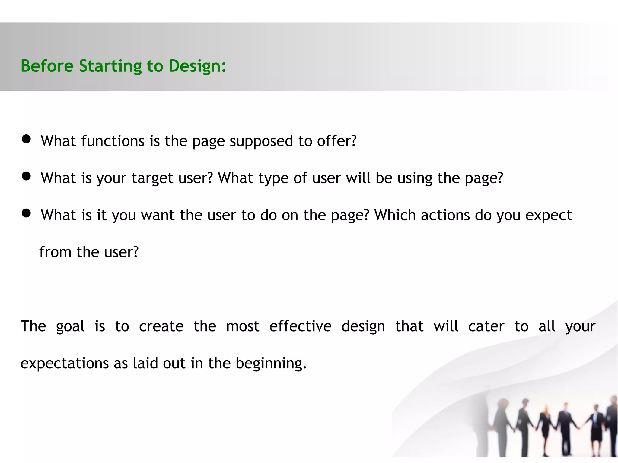 Before Starting to Design:
 What functions is the page supposed to offer?
 What is your target user? What type of user will be using the page?
 What is it you want the user to do on the page? Which actions do you expect
from the user?
The goal is to create the most effective design that will cater to all your
expectations as laid out in the beginning.
 