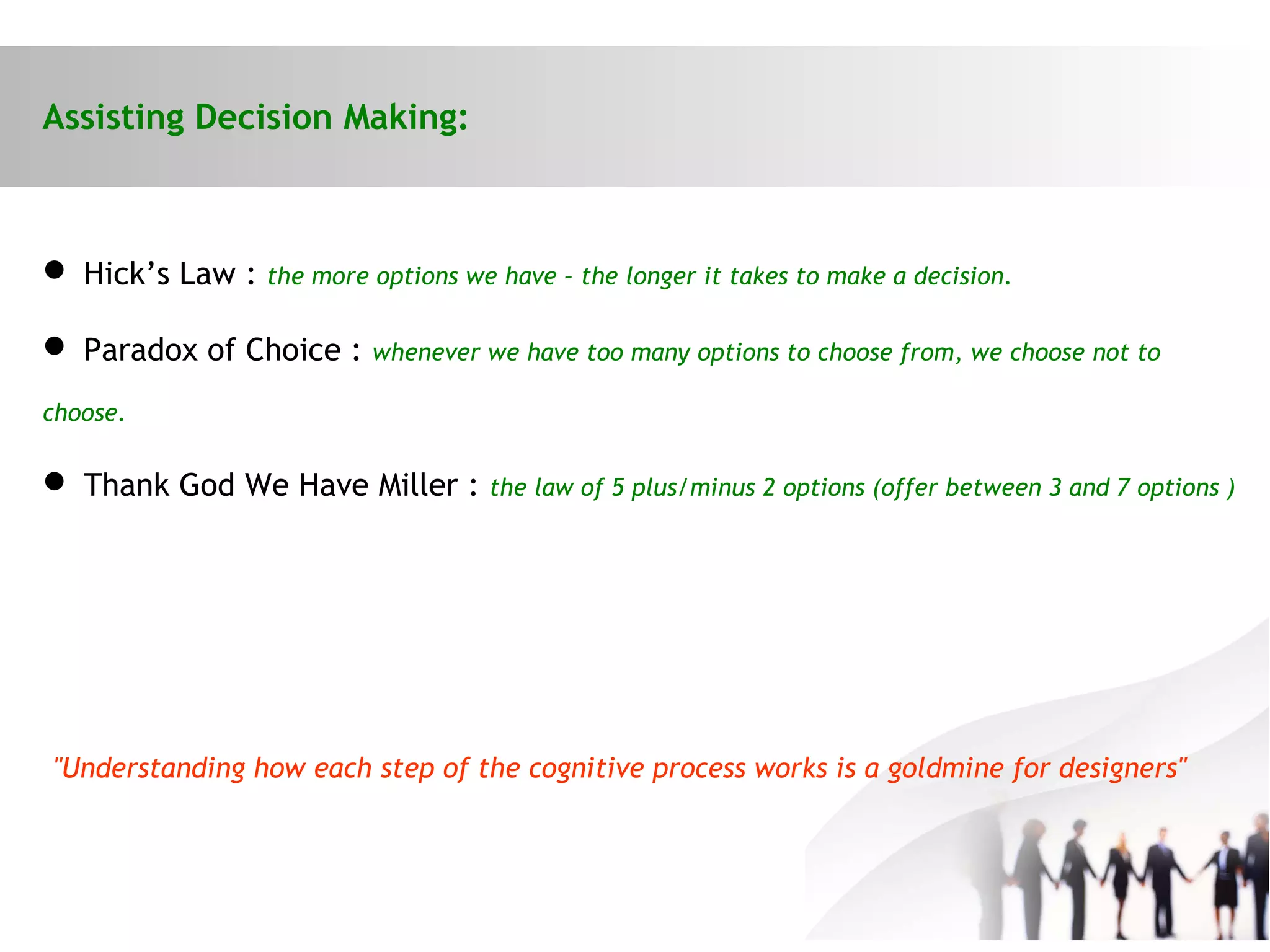 Assisting Decision Making:
 Hick’s Law : the more options we have – the longer it takes to make a decision.
 Paradox of Choice : whenever we have too many options to choose from, we choose not to
choose.
 Thank God We Have Miller : the law of 5 plus/minus 2 options (offer between 3 and 7 options )
"Understanding how each step of the cognitive process works is a goldmine for designers"
 