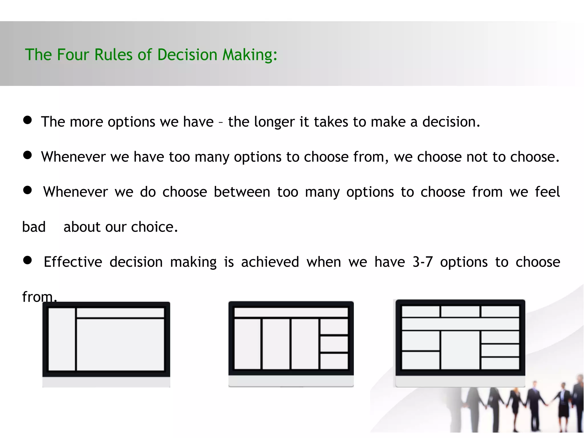 The Four Rules of Decision Making:
 The more options we have – the longer it takes to make a decision.
 Whenever we have too many options to choose from, we choose not to choose.
 Whenever we do choose between too many options to choose from we feel
bad about our choice.
 Effective decision making is achieved when we have 3-7 options to choose
from.
 