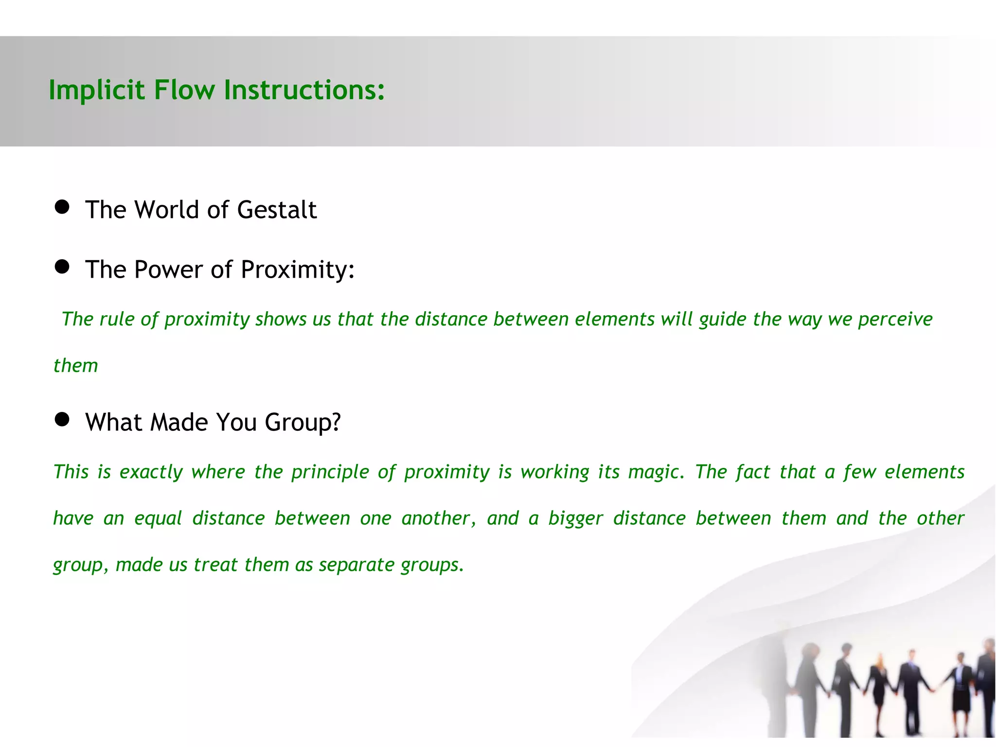 Implicit Flow Instructions:
 The World of Gestalt
 The Power of Proximity:
The rule of proximity shows us that the distance between elements will guide the way we perceive
them
 What Made You Group?
This is exactly where the principle of proximity is working its magic. The fact that a few elements
have an equal distance between one another, and a bigger distance between them and the other
group, made us treat them as separate groups.
 