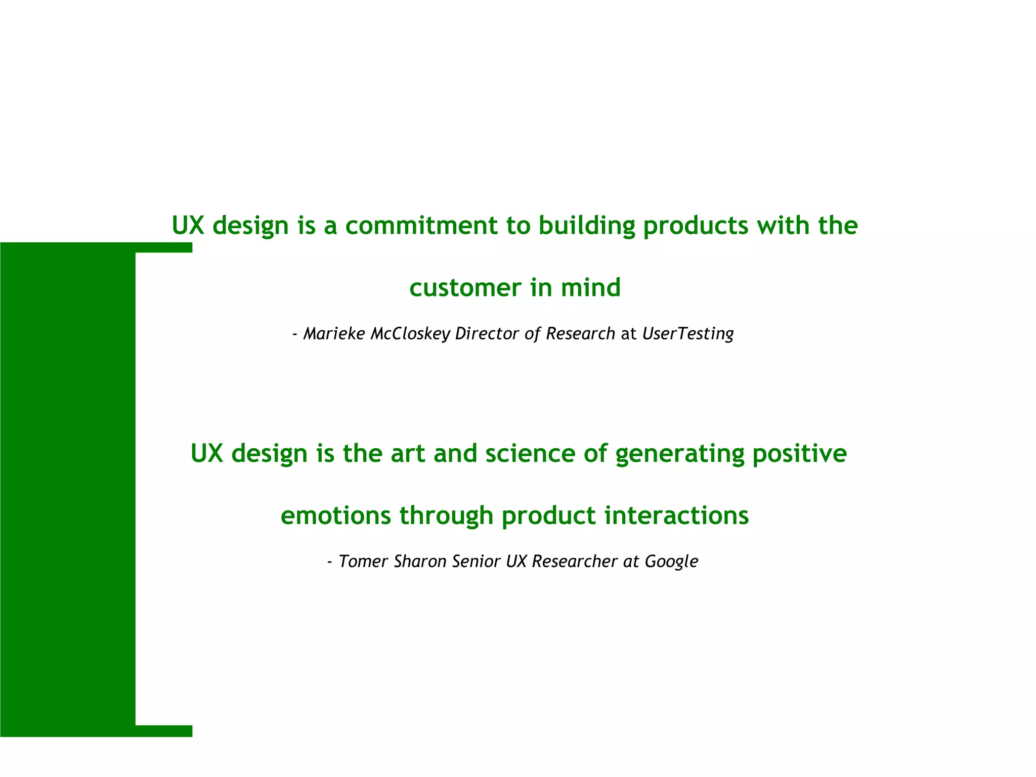 [
UX design is a commitment to building products with the
customer in mind
- Marieke McCloskey Director of Research at UserTesting
UX design is the art and science of generating positive
emotions through product interactions
- Tomer Sharon Senior UX Researcher at Google
 