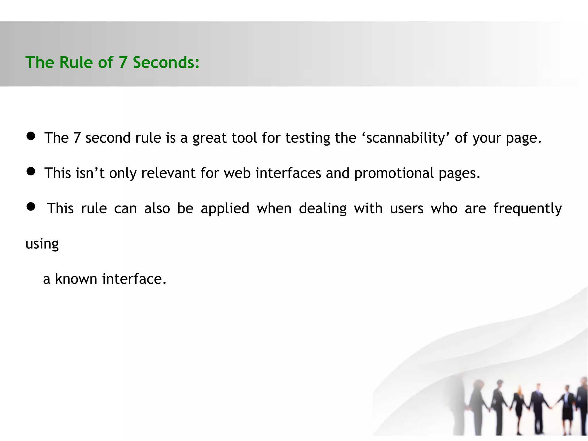 The Rule of 7 Seconds:
 The 7 second rule is a great tool for testing the ‘scannability’ of your page.
 This isn’t only relevant for web interfaces and promotional pages.
 This rule can also be applied when dealing with users who are frequently
using
a known interface.
 