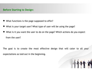 Before Starting to Design:
 What functions is the page supposed to offer?
 What is your target user? What type of user will be using the page?
 What is it you want the user to do on the page? Which actions do you expect
from the user?
The goal is to create the most effective design that will cater to all your
expectations as laid out in the beginning.
 