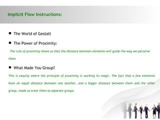 Implicit Flow Instructions:
 The World of Gestalt
 The Power of Proximity:
The rule of proximity shows us that the distance between elements will guide the way we perceive
them
 What Made You Group?
This is exactly where the principle of proximity is working its magic. The fact that a few elements
have an equal distance between one another, and a bigger distance between them and the other
group, made us treat them as separate groups.
 