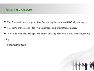The Rule of 7 Seconds:
 The 7 second rule is a great tool for testing the ‘scannability’ of your page.
 This isn’t only relevant for web interfaces and promotional pages.
 This rule can also be applied when dealing with users who are frequently
using
a known interface.
 