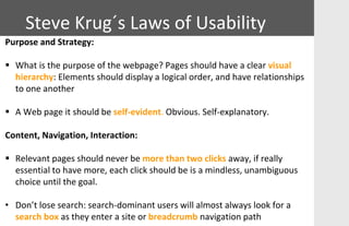 Purpose and Strategy:
 What is the purpose of the webpage? Pages should have a clear visual
hierarchy: Elements should display a logical order, and have relationships
to one another
 A Web page it should be self-evident. Obvious. Self-explanatory.
Content, Navigation, Interaction:
 Relevant pages should never be more than two clicks away, if really
essential to have more, each click should be is a mindless, unambiguous
choice until the goal.
• Don’t lose search: search-dominant users will almost always look for a
search box as they enter a site or breadcrumb navigation path
Steve Krug´s Laws of Usability
 