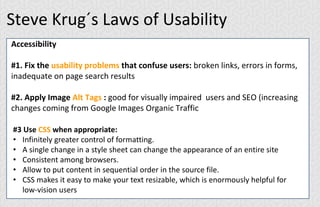 Steve Krug´s Laws of Usability
Accessibility
#1. Fix the usability problems that confuse users: broken links, errors in forms,
inadequate on page search results
#2. Apply Image Alt Tags : good for visually impaired users and SEO (increasing
changes coming from Google Images Organic Traffic
#3 Use CSS when appropriate:
• Infinitely greater control of formatting.
• A single change in a style sheet can change the appearance of an entire site
• Consistent among browsers.
• Allow to put content in sequential order in the source file.
• CSS makes it easy to make your text resizable, which is enormously helpful for
low-vision users
 