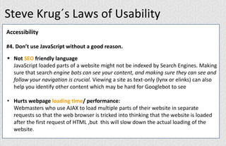 Steve Krug´s Laws of Usability
Accessibility
#4. Don’t use JavaScript without a good reason.
 Not SEO friendly language
JavaScript loaded parts of a website might not be indexed by Search Engines. Making
sure that search engine bots can see your content, and making sure they can see and
follow your navigation is crucial. Viewing a site as text-only (lynx or elinks) can also
help you identify other content which may be hard for Googlebot to see
• Hurts webpage loading time/ performance:
Webmasters who use AJAX to load multiple parts of their website in separate
requests so that the web browser is tricked into thinking that the website is loaded
after the first request of HTML ,but this will slow down the actual loading of the
website.
 