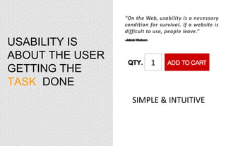 USABILITY IS
ABOUT THE USER
GETTING THE
TASK DONE
“On the Web, usability is a necessary
condition for survival. If a website is
difficult to use, people leave.”
-JakobNielsen
SIMPLE & INTUITIVE
 