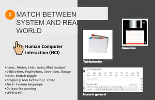 2 MATCH BETWEEN
SYSTEM AND REAL
WORLD
•Icons, Folder, tabs, radio,Mail badge/
notification, Pagination, Save icon, Gauge
meter, Switch toggle
•Cropping tool behaviour, Trash
•Text> human language
•Categories naming
•WYSIWYG
Tabbehavior
Saveicon
Icons in general
Human Computer
Interaction (HCI)
 