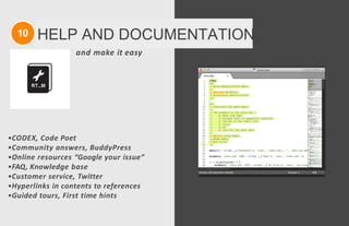 10 HELP AND DOCUMENTATION
and make it easy
•CODEX, Code Poet
•Community answers, BuddyPress
•Online resources “Google your issue”
•FAQ, Knowledge base
•Customer service, Twitter
•Hyperlinks in contents to references
•Guided tours, First time hints
 