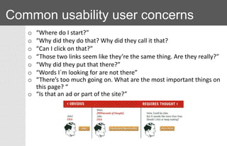 Common usability user concerns
o “Where do I start?”
o “Why did they do that? Why did they call it that?
o “Can I click on that?”
o “Those two links seem like they’re the same thing. Are they really?”
o “Why did they put that there?”
o “Words I´m looking for are not there”
o “There’s too much going on. What are the most important things on
this page? “
o “Is that an ad or part of the site?”
 
